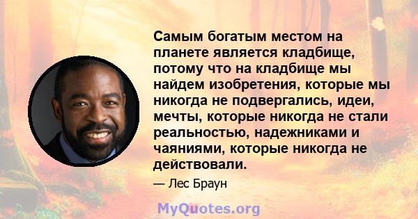 Самым богатым местом на планете является кладбище, потому что на кладбище мы найдем изобретения, которые мы никогда не подвергались, идеи, мечты, которые никогда не стали реальностью, надежниками и чаяниями, которые