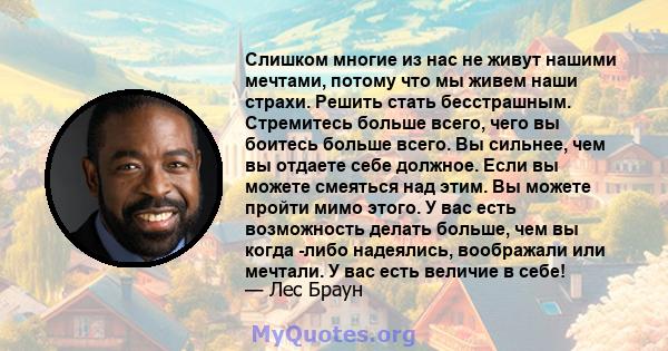 Слишком многие из нас не живут нашими мечтами, потому что мы живем наши страхи. Решить стать бесстрашным. Стремитесь больше всего, чего вы боитесь больше всего. Вы сильнее, чем вы отдаете себе должное. Если вы можете