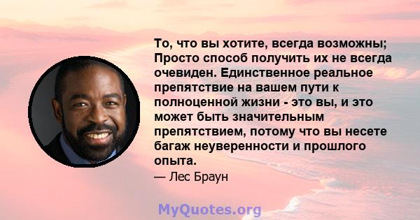 То, что вы хотите, всегда возможны; Просто способ получить их не всегда очевиден. Единственное реальное препятствие на вашем пути к полноценной жизни - это вы, и это может быть значительным препятствием, потому что вы