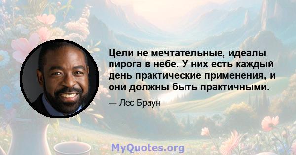 Цели не мечтательные, идеалы пирога в небе. У них есть каждый день практические применения, и они должны быть практичными.