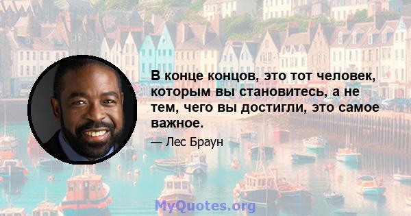 В конце концов, это тот человек, которым вы становитесь, а не тем, чего вы достигли, это самое важное.