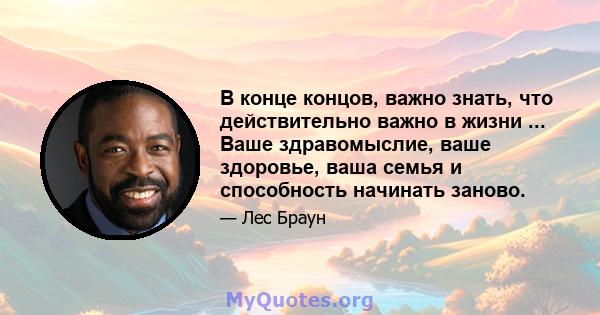 В конце концов, важно знать, что действительно важно в жизни ... Ваше здравомыслие, ваше здоровье, ваша семья и способность начинать заново.