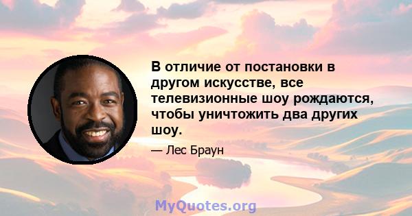 В отличие от постановки в другом искусстве, все телевизионные шоу рождаются, чтобы уничтожить два других шоу.