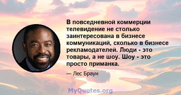 В повседневной коммерции телевидение не столько заинтересована в бизнесе коммуникаций, сколько в бизнесе рекламодателей. Люди - это товары, а не шоу. Шоу - это просто приманка.