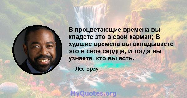 В процветающие времена вы кладете это в свой карман; В худшие времена вы вкладываете это в свое сердце, и тогда вы узнаете, кто вы есть.