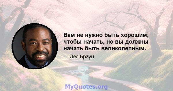 Вам не нужно быть хорошим, чтобы начать, но вы должны начать быть великолепным.