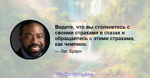 Видите, что вы столкнетесь с своими страхами в глазах и обращайтесь с этими страхами, как чемпион.