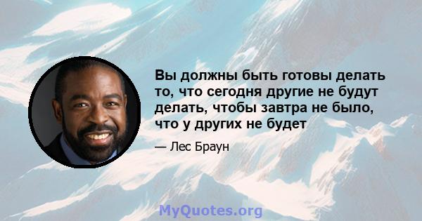 Вы должны быть готовы делать то, что сегодня другие не будут делать, чтобы завтра не было, что у других не будет