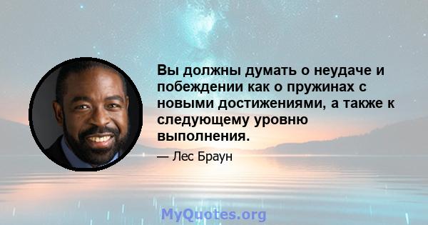 Вы должны думать о неудаче и побеждении как о пружинах с новыми достижениями, а также к следующему уровню выполнения.