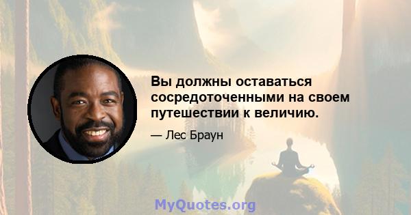 Вы должны оставаться сосредоточенными на своем путешествии к величию.