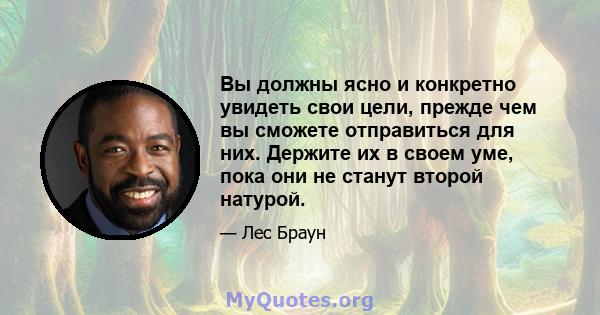 Вы должны ясно и конкретно увидеть свои цели, прежде чем вы сможете отправиться для них. Держите их в своем уме, пока они не станут второй натурой.