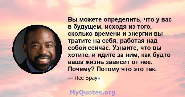 Вы можете определить, что у вас в будущем, исходя из того, сколько времени и энергии вы тратите на себя, работая над собой сейчас. Узнайте, что вы хотите, и идите за ним, как будто ваша жизнь зависит от нее. Почему?