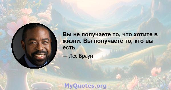 Вы не получаете то, что хотите в жизни. Вы получаете то, кто вы есть.