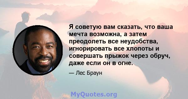 Я советую вам сказать, что ваша мечта возможна, а затем преодолеть все неудобства, игнорировать все хлопоты и совершать прыжок через обруч, даже если он в огне.