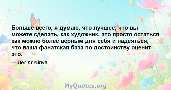 Больше всего, я думаю, что лучшее, что вы можете сделать, как художник, это просто остаться как можно более верным для себя и надеяться, что ваша фанатская база по достоинству оценит это.