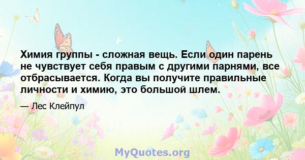 Химия группы - сложная вещь. Если один парень не чувствует себя правым с другими парнями, все отбрасывается. Когда вы получите правильные личности и химию, это большой шлем.