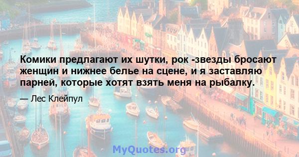 Комики предлагают их шутки, рок -звезды бросают женщин и нижнее белье на сцене, и я заставляю парней, которые хотят взять меня на рыбалку.