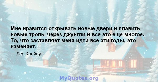 Мне нравится открывать новые двери и плавить новые тропы через джунгли и все это еще многое. То, что заставляет меня идти все эти годы, это изменяет.