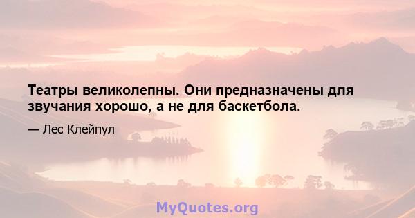 Театры великолепны. Они предназначены для звучания хорошо, а не для баскетбола.