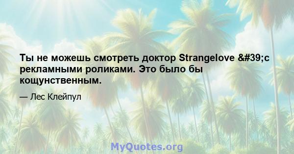 Ты не можешь смотреть доктор Strangelove 'с рекламными роликами. Это было бы кощунственным.