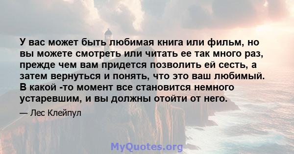 У вас может быть любимая книга или фильм, но вы можете смотреть или читать ее так много раз, прежде чем вам придется позволить ей сесть, а затем вернуться и понять, что это ваш любимый. В какой -то момент все становится 