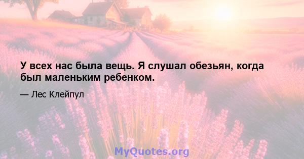 У всех нас была вещь. Я слушал обезьян, когда был маленьким ребенком.