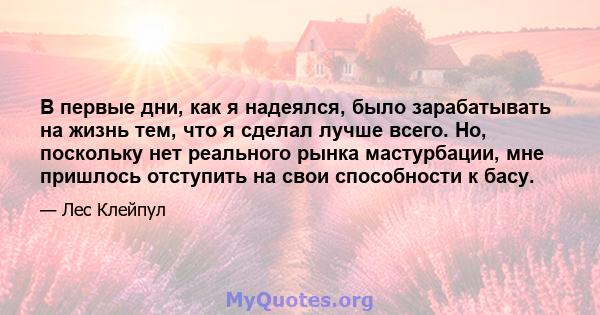 В первые дни, как я надеялся, было зарабатывать на жизнь тем, что я сделал лучше всего. Но, поскольку нет реального рынка мастурбации, мне пришлось отступить на свои способности к басу.