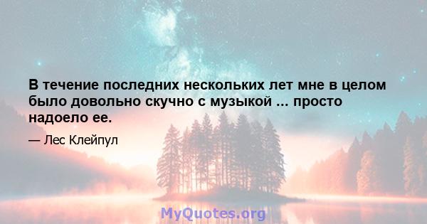 В течение последних нескольких лет мне в целом было довольно скучно с музыкой ... просто надоело ее.