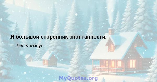 Я большой сторонник спонтанности.