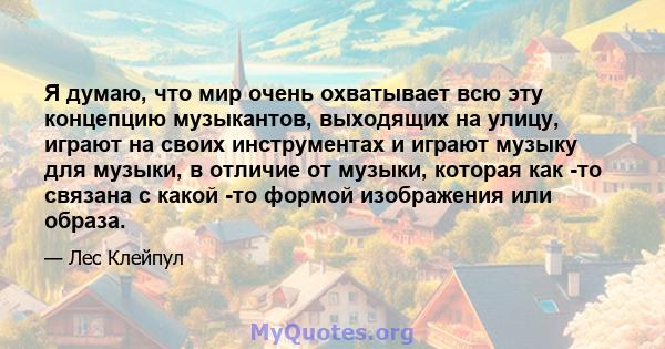 Я думаю, что мир очень охватывает всю эту концепцию музыкантов, выходящих на улицу, играют на своих инструментах и ​​играют музыку для музыки, в отличие от музыки, которая как -то связана с какой -то формой изображения