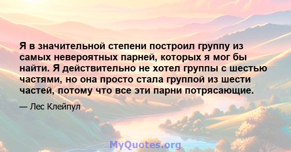 Я в значительной степени построил группу из самых невероятных парней, которых я мог бы найти. Я действительно не хотел группы с шестью частями, но она просто стала группой из шести частей, потому что все эти парни