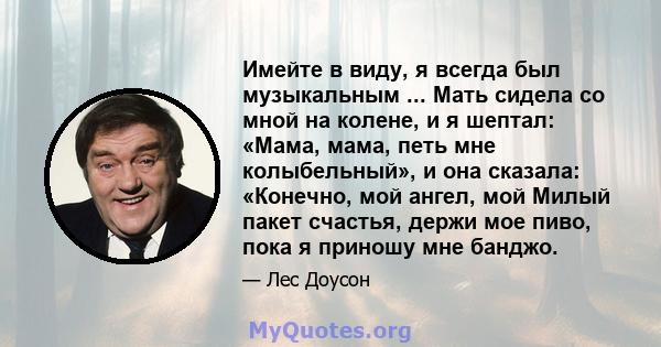 Имейте в виду, я всегда был музыкальным ... Мать сидела со мной на колене, и я шептал: «Мама, мама, петь мне колыбельный», и она сказала: «Конечно, мой ангел, мой Милый пакет счастья, держи мое пиво, пока я приношу мне