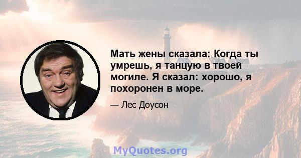 Мать жены сказала: Когда ты умрешь, я танцую в твоей могиле. Я сказал: хорошо, я похоронен в море.