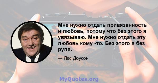 Мне нужно отдать привязанность и любовь, потому что без этого я увязываю. Мне нужно отдать эту любовь кому -то. Без этого я без руля.