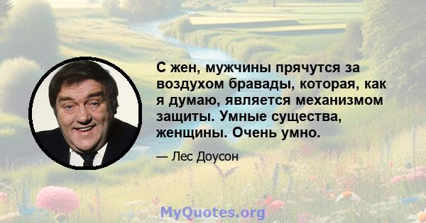 С жен, мужчины прячутся за воздухом бравады, которая, как я думаю, является механизмом защиты. Умные существа, женщины. Очень умно.