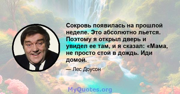 Сокровь появилась на прошлой неделе. Это абсолютно льется. Поэтому я открыл дверь и увидел ее там, и я сказал: «Мама, не просто стой в дождь. Иди домой.