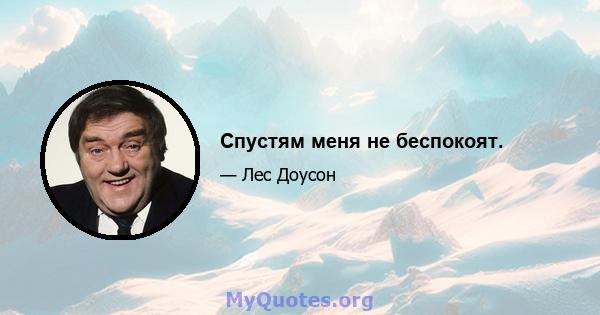 Спустям меня не беспокоят.