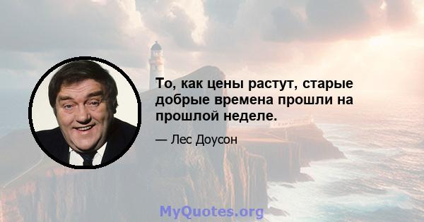 То, как цены растут, старые добрые времена прошли на прошлой неделе.