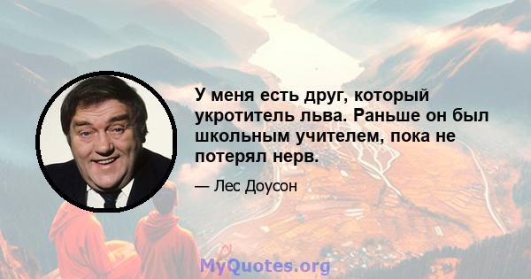 У меня есть друг, который укротитель льва. Раньше он был школьным учителем, пока не потерял нерв.