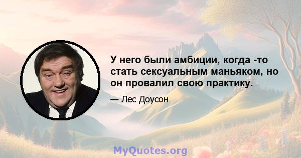 У него были амбиции, когда -то стать сексуальным маньяком, но он провалил свою практику.