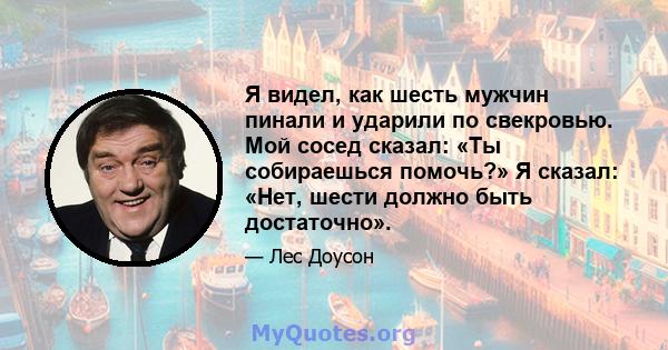 Я видел, как шесть мужчин пинали и ударили по свекровью. Мой сосед сказал: «Ты собираешься помочь?» Я сказал: «Нет, шести должно быть достаточно».