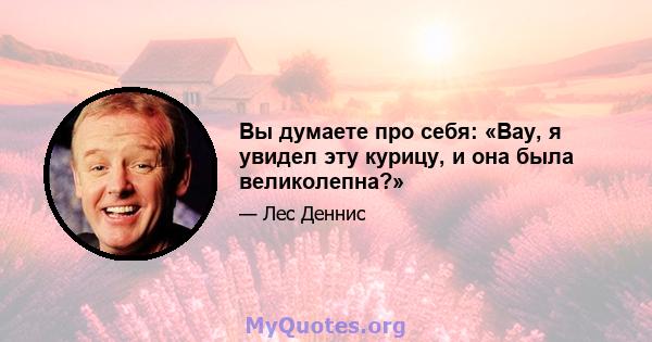 Вы думаете про себя: «Вау, я увидел эту курицу, и она была великолепна?»