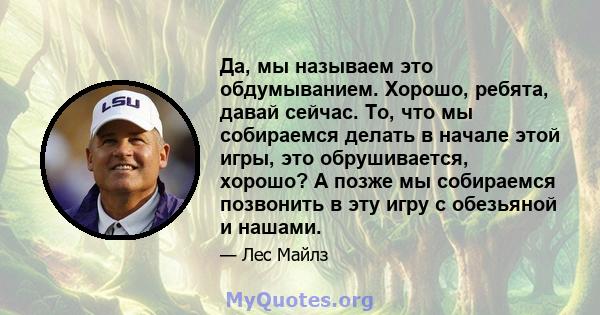 Да, мы называем это обдумыванием. Хорошо, ребята, давай сейчас. То, что мы собираемся делать в начале этой игры, это обрушивается, хорошо? А позже мы собираемся позвонить в эту игру с обезьяной и нашами.