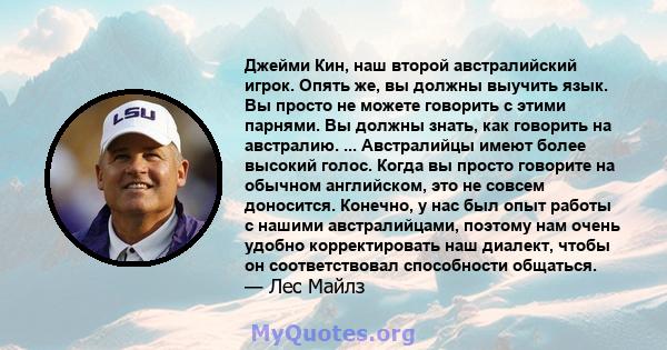 Джейми Кин, наш второй австралийский игрок. Опять же, вы должны выучить язык. Вы просто не можете говорить с этими парнями. Вы должны знать, как говорить на австралию. ... Австралийцы имеют более высокий голос. Когда вы 