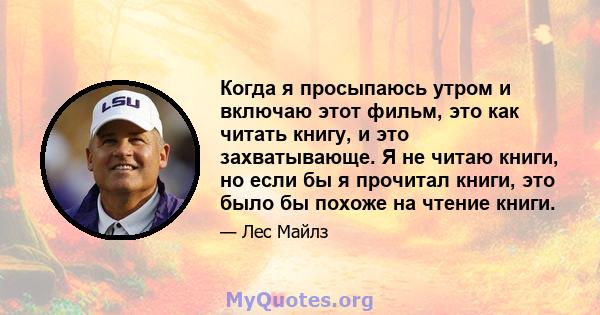 Когда я просыпаюсь утром и включаю этот фильм, это как читать книгу, и это захватывающе. Я не читаю книги, но если бы я прочитал книги, это было бы похоже на чтение книги.