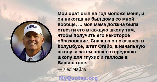 Мой брат был на год моложе меня, и он никогда не был дома со мной вообще, ... моя мама должна была отвезти его в каждую школу там, чтобы получить его некоторое образование. Сначала он оказался в Колумбусе, штат Огайо, в 