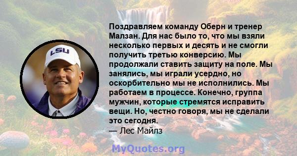 Поздравляем команду Оберн и тренер Малзан. Для нас было то, что мы взяли несколько первых и десять и не смогли получить третью конверсию. Мы продолжали ставить защиту на поле. Мы занялись, мы играли усердно, но