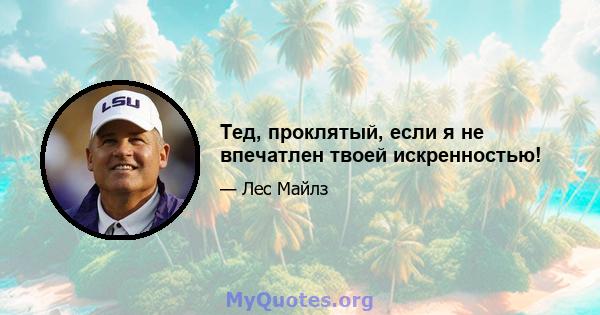 Тед, проклятый, если я не впечатлен твоей искренностью!