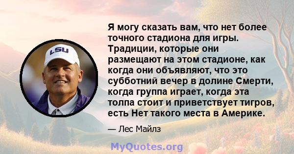 Я могу сказать вам, что нет более точного стадиона для игры. Традиции, которые они размещают на этом стадионе, как когда они объявляют, что это субботний вечер в долине Смерти, когда группа играет, когда эта толпа стоит 