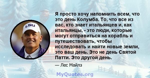 Я просто хочу напомнить всем, что это день Колумба. То, что все из вас, кто знает итальянцев и, как итальянцы, - это люди, которые могут отправиться на корабль и путешествовать, чтобы исследовать и найти новые земли,